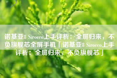 诺基亚8 Sirocco上手评析：全屏归来，不负旗舰芯全屏手机「诺基亚8 Sirocco上手评析：全屏归来，不负旗舰芯」